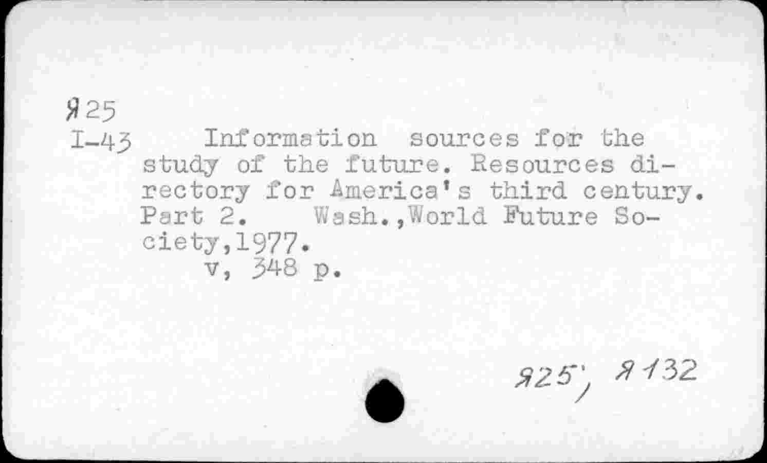 ﻿>?25
1-43 Information sources for the study of the future. Resources directory for America’s third century.
Part 2.	Wash.,World Future So-
ciety, 1977.
v,	p.